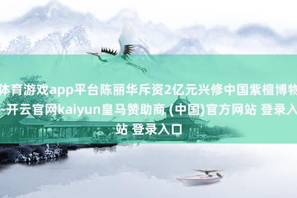 体育游戏app平台陈丽华斥资2亿元兴修中国紫檀博物馆-开云官网kaiyun皇马赞助商 (中国)官方网站 登录入口