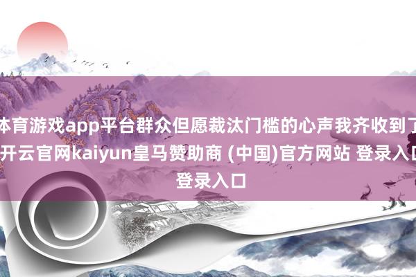 体育游戏app平台群众但愿裁汰门槛的心声我齐收到了-开云官网kaiyun皇马赞助商 (中国)官方网站 登录入口