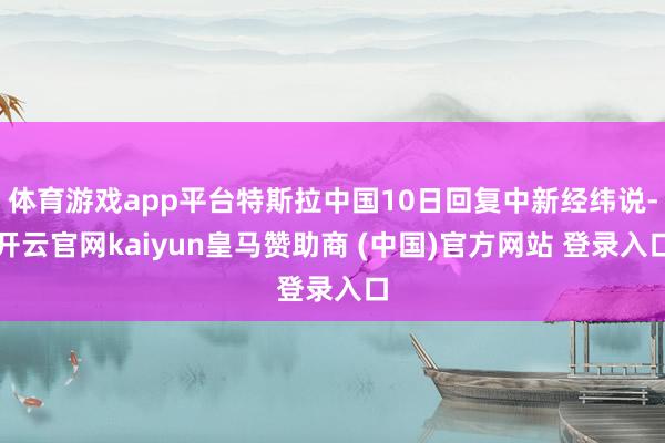 体育游戏app平台特斯拉中国10日回复中新经纬说-开云官网kaiyun皇马赞助商 (中国)官方网站 登录入口