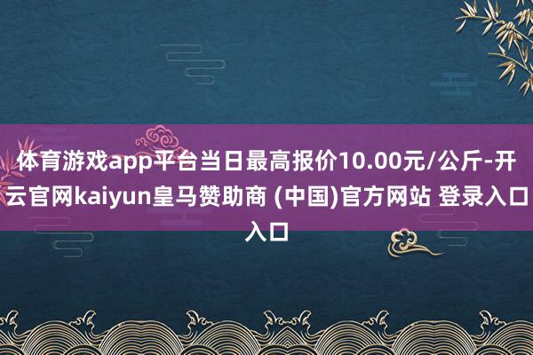 体育游戏app平台当日最高报价10.00元/公斤-开云官网kaiyun皇马赞助商 (中国)官方网站 登录入口