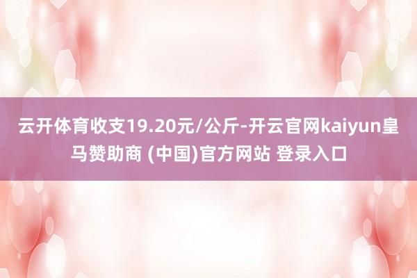 云开体育收支19.20元/公斤-开云官网kaiyun皇马赞助商 (中国)官方网站 登录入口