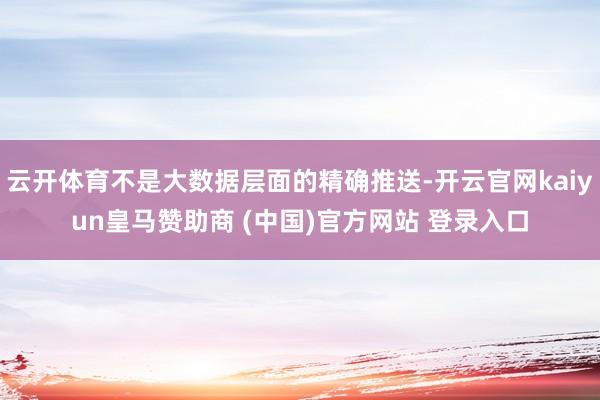 云开体育不是大数据层面的精确推送-开云官网kaiyun皇马赞助商 (中国)官方网站 登录入口