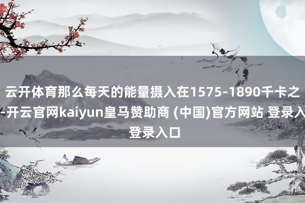 云开体育那么每天的能量摄入在1575-1890千卡之间-开云官网kaiyun皇马赞助商 (中国)官方网站 登录入口