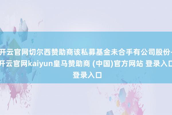 开云官网切尔西赞助商该私募基金未合手有公司股份-开云官网kaiyun皇马赞助商 (中国)官方网站 登录入口
