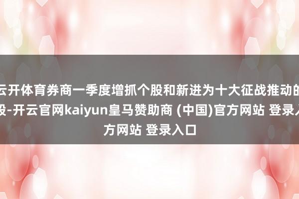 云开体育券商一季度增抓个股和新进为十大征战推动的个股-开云官网kaiyun皇马赞助商 (中国)官方网站 登录入口