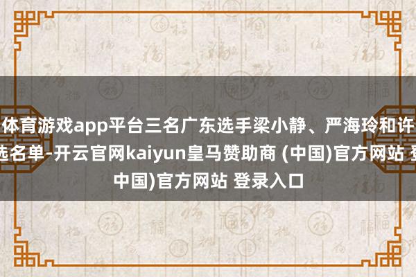 体育游戏app平台三名广东选手梁小静、严海玲和许鑫龙入选名单-开云官网kaiyun皇马赞助商 (中国)官方网站 登录入口