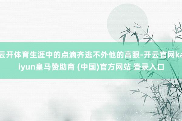 云开体育生涯中的点滴齐逃不外他的高眼-开云官网kaiyun皇马赞助商 (中国)官方网站 登录入口