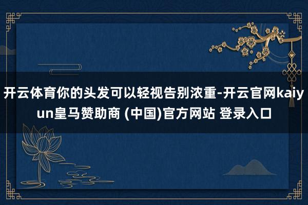 开云体育你的头发可以轻视告别浓重-开云官网kaiyun皇马赞助商 (中国)官方网站 登录入口