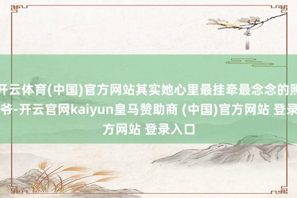 开云体育(中国)官方网站其实她心里最挂牵最念念的照旧爷爷-开云官网kaiyun皇马赞助商 (中国)官方网站 登录入口