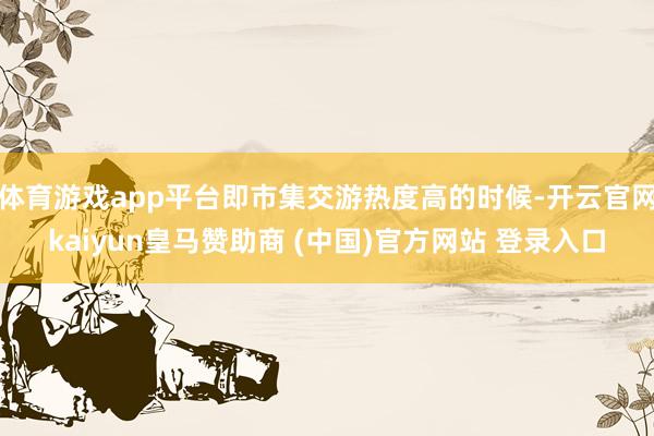 体育游戏app平台即市集交游热度高的时候-开云官网kaiyun皇马赞助商 (中国)官方网站 登录入口