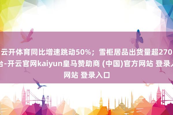 云开体育同比增速跳动50%；雪柜居品出货量超270万台-开云官网kaiyun皇马赞助商 (中国)官方网站 登录入口