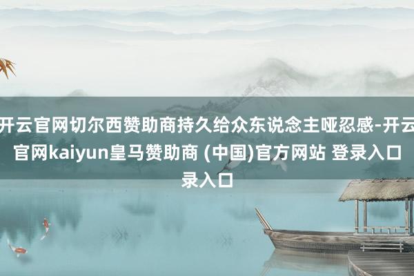 开云官网切尔西赞助商持久给众东说念主哑忍感-开云官网kaiyun皇马赞助商 (中国)官方网站 登录入口