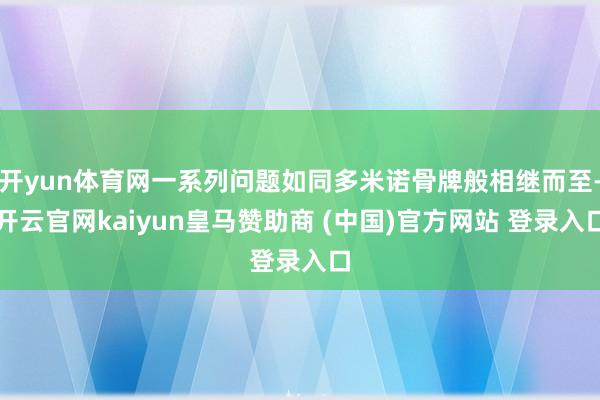 开yun体育网一系列问题如同多米诺骨牌般相继而至-开云官网kaiyun皇马赞助商 (中国)官方网站 登录入口