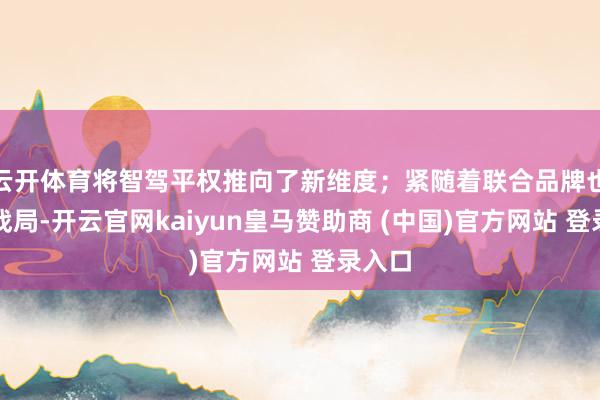 云开体育将智驾平权推向了新维度；紧随着联合品牌也加入战局-开云官网kaiyun皇马赞助商 (中国)官方网站 登录入口