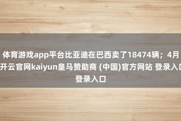 体育游戏app平台比亚迪在巴西卖了18474辆；4月-开云官网kaiyun皇马赞助商 (中国)官方网站 登录入口