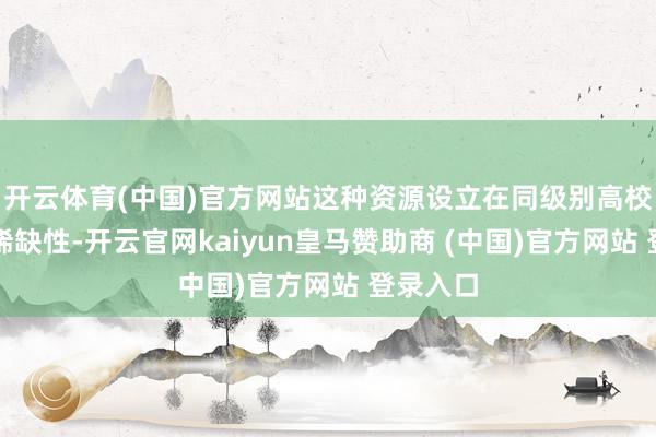 开云体育(中国)官方网站这种资源设立在同级别高校中极具稀缺性-开云官网kaiyun皇马赞助商 (中国)官方网站 登录入口