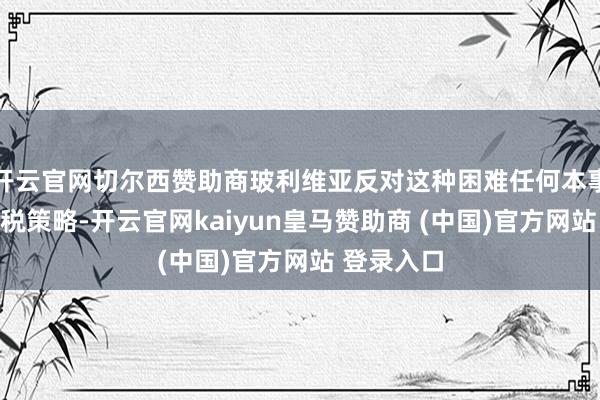 开云官网切尔西赞助商玻利维亚反对这种困难任何本事依据的关税策略-开云官网kaiyun皇马赞助商 (中国)官方网站 登录入口