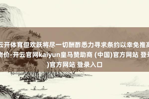云开体育但欢跃将尽一切酬酢悉力寻求条约以幸免推高国内物价-开云官网kaiyun皇马赞助商 (中国)官方网站 登录入口