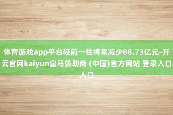 体育游戏app平台较前一往将来减少88.73亿元-开云官网kaiyun皇马赞助商 (中国)官方网站 登录入口