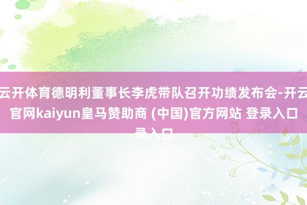 云开体育德明利董事长李虎带队召开功绩发布会-开云官网kaiyun皇马赞助商 (中国)官方网站 登录入口