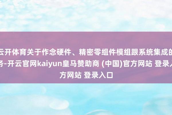 云开体育关于作念硬件、精密零组件模组跟系统集成的业务-开云官网kaiyun皇马赞助商 (中国)官方网站 登录入口