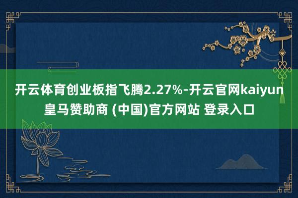 开云体育创业板指飞腾2.27%-开云官网kaiyun皇马赞助商 (中国)官方网站 登录入口