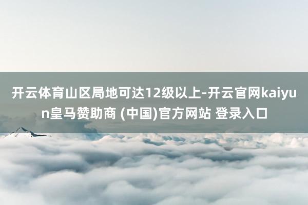 开云体育山区局地可达12级以上-开云官网kaiyun皇马赞助商 (中国)官方网站 登录入口