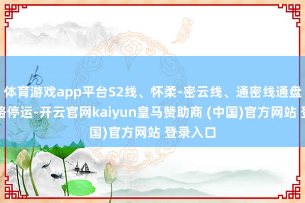 体育游戏app平台S2线、怀柔-密云线、通密线通盘列车沿路停运-开云官网kaiyun皇马赞助商 (中国)官方网站 登录入口