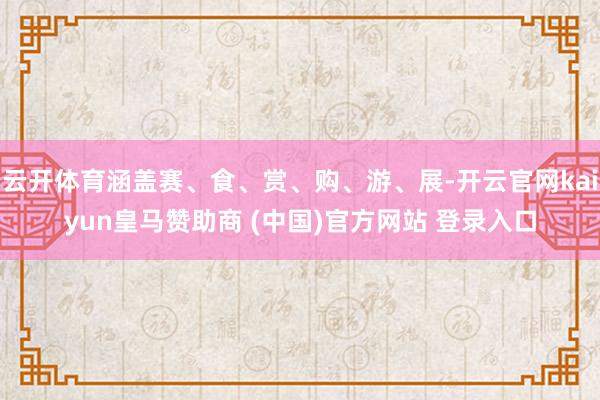 云开体育涵盖赛、食、赏、购、游、展-开云官网kaiyun皇马赞助商 (中国)官方网站 登录入口