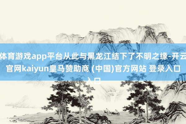 体育游戏app平台从此与黑龙江结下了不明之缘-开云官网kaiyun皇马赞助商 (中国)官方网站 登录入口