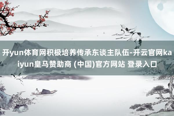 开yun体育网积极培养传承东谈主队伍-开云官网kaiyun皇马赞助商 (中国)官方网站 登录入口