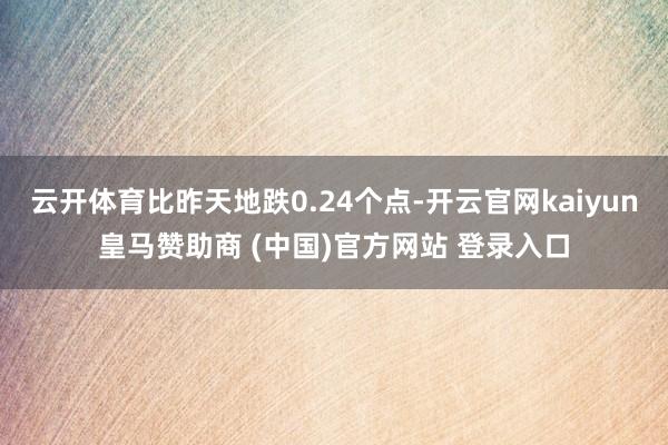 云开体育比昨天地跌0.24个点-开云官网kaiyun皇马赞助商 (中国)官方网站 登录入口