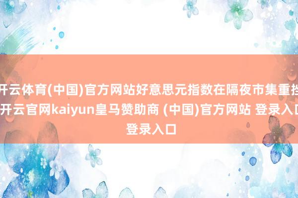 开云体育(中国)官方网站好意思元指数在隔夜市集重挫-开云官网kaiyun皇马赞助商 (中国)官方网站 登录入口