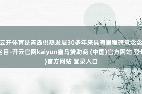 云开体育是青岛供热发展30多年来具有里程碑意念念的大名目-开云官网kaiyun皇马赞助商 (中国)官方网站 登录入口