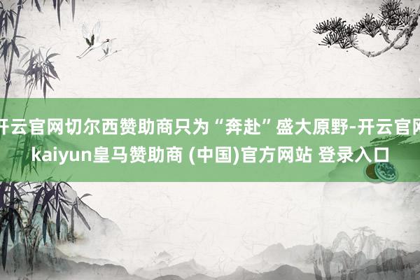 开云官网切尔西赞助商只为“奔赴”盛大原野-开云官网kaiyun皇马赞助商 (中国)官方网站 登录入口