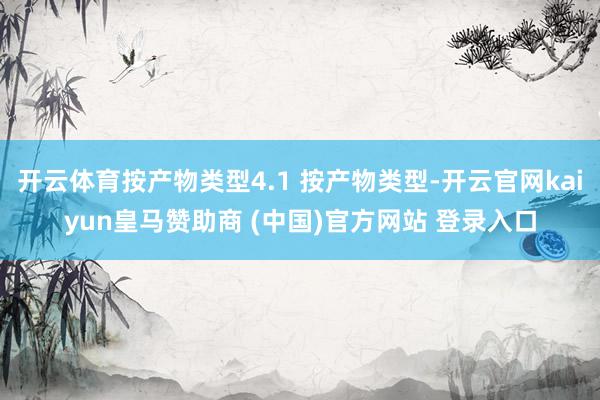 开云体育按产物类型4.1 按产物类型-开云官网kaiyun皇马赞助商 (中国)官方网站 登录入口
