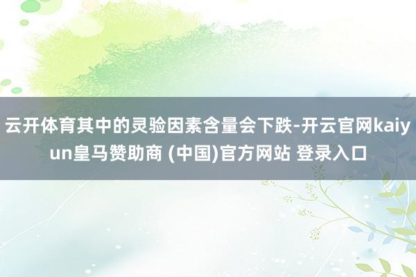 云开体育其中的灵验因素含量会下跌-开云官网kaiyun皇马赞助商 (中国)官方网站 登录入口