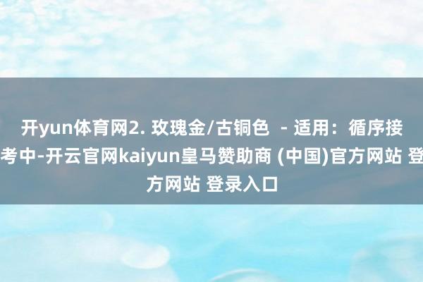 开yun体育网2. 玫瑰金/古铜色  - 适用：循序接济、新考中-开云官网kaiyun皇马赞助商 (中国)官方网站 登录入口