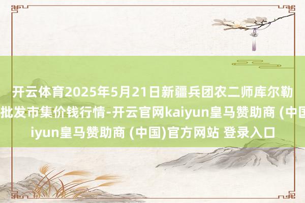 开云体育2025年5月21日新疆兵团农二师库尔勒市孔雀农副产物概括批发市集价钱行情-开云官网kaiyun皇马赞助商 (中国)官方网站 登录入口