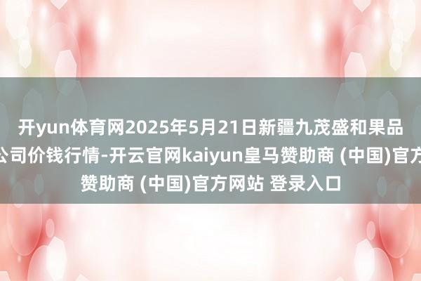 开yun体育网2025年5月21日新疆九茂盛和果品计较贬责有限公司价钱行情-开云官网kaiyun皇马赞助商 (中国)官方网站 登录入口