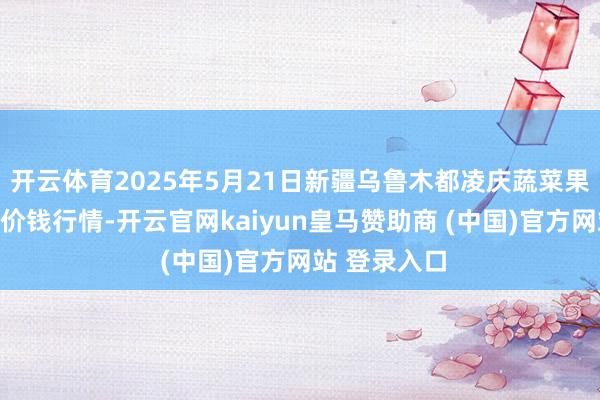 开云体育2025年5月21日新疆乌鲁木都凌庆蔬菜果品有限公司价钱行情-开云官网kaiyun皇马赞助商 (中国)官方网站 登录入口