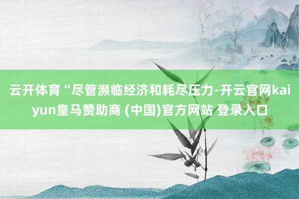 云开体育 “尽管濒临经济和耗尽压力-开云官网kaiyun皇马赞助商 (中国)官方网站 登录入口