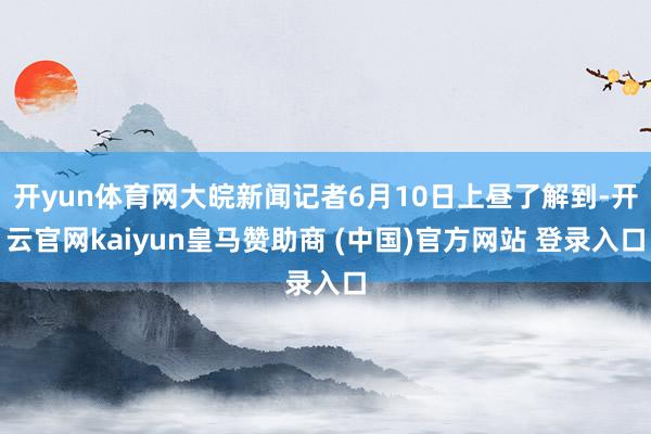 开yun体育网大皖新闻记者6月10日上昼了解到-开云官网kaiyun皇马赞助商 (中国)官方网站 登录入口