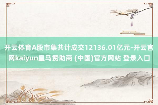 开云体育A股市集共计成交12136.01亿元-开云官网kaiyun皇马赞助商 (中国)官方网站 登录入口