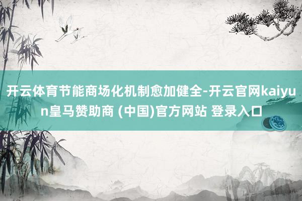 开云体育节能商场化机制愈加健全-开云官网kaiyun皇马赞助商 (中国)官方网站 登录入口
