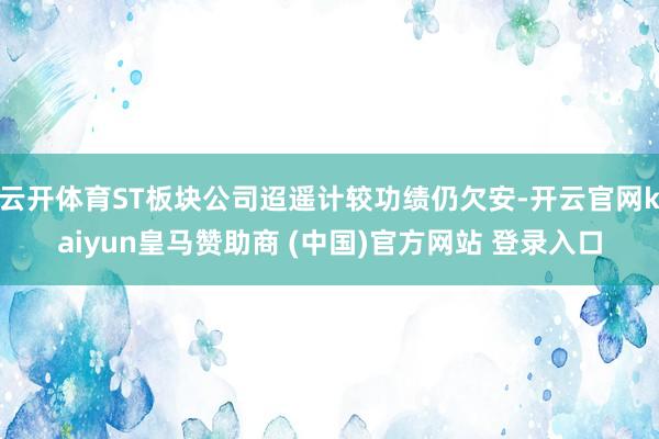 云开体育ST板块公司迢遥计较功绩仍欠安-开云官网kaiyun皇马赞助商 (中国)官方网站 登录入口