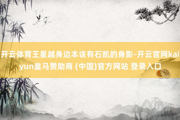 开云体育王星越身边本该有石凯的身影-开云官网kaiyun皇马赞助商 (中国)官方网站 登录入口