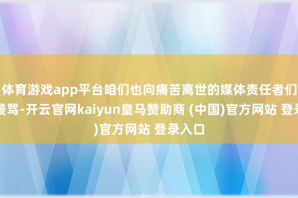 体育游戏app平台咱们也向痛苦离世的媒体责任者们抒发漫骂-开云官网kaiyun皇马赞助商 (中国)官方网站 登录入口