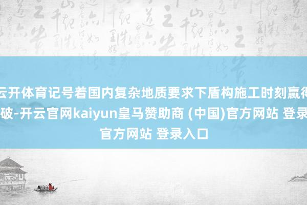 云开体育记号着国内复杂地质要求下盾构施工时刻赢得新打破-开云官网kaiyun皇马赞助商 (中国)官方网站 登录入口