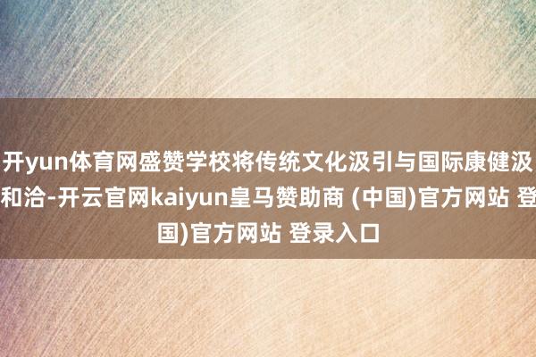 开yun体育网盛赞学校将传统文化汲引与国际康健汲引神秘和洽-开云官网kaiyun皇马赞助商 (中国)官方网站 登录入口